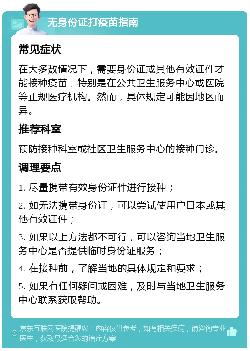 无身份证打疫苗指南 常见症状 在大多数情况下，需要身份证或其他有效证件才能接种疫苗，特别是在公共卫生服务中心或医院等正规医疗机构。然而，具体规定可能因地区而异。 推荐科室 预防接种科室或社区卫生服务中心的接种门诊。 调理要点 1. 尽量携带有效身份证件进行接种； 2. 如无法携带身份证，可以尝试使用户口本或其他有效证件； 3. 如果以上方法都不可行，可以咨询当地卫生服务中心是否提供临时身份证服务； 4. 在接种前，了解当地的具体规定和要求； 5. 如果有任何疑问或困难，及时与当地卫生服务中心联系获取帮助。