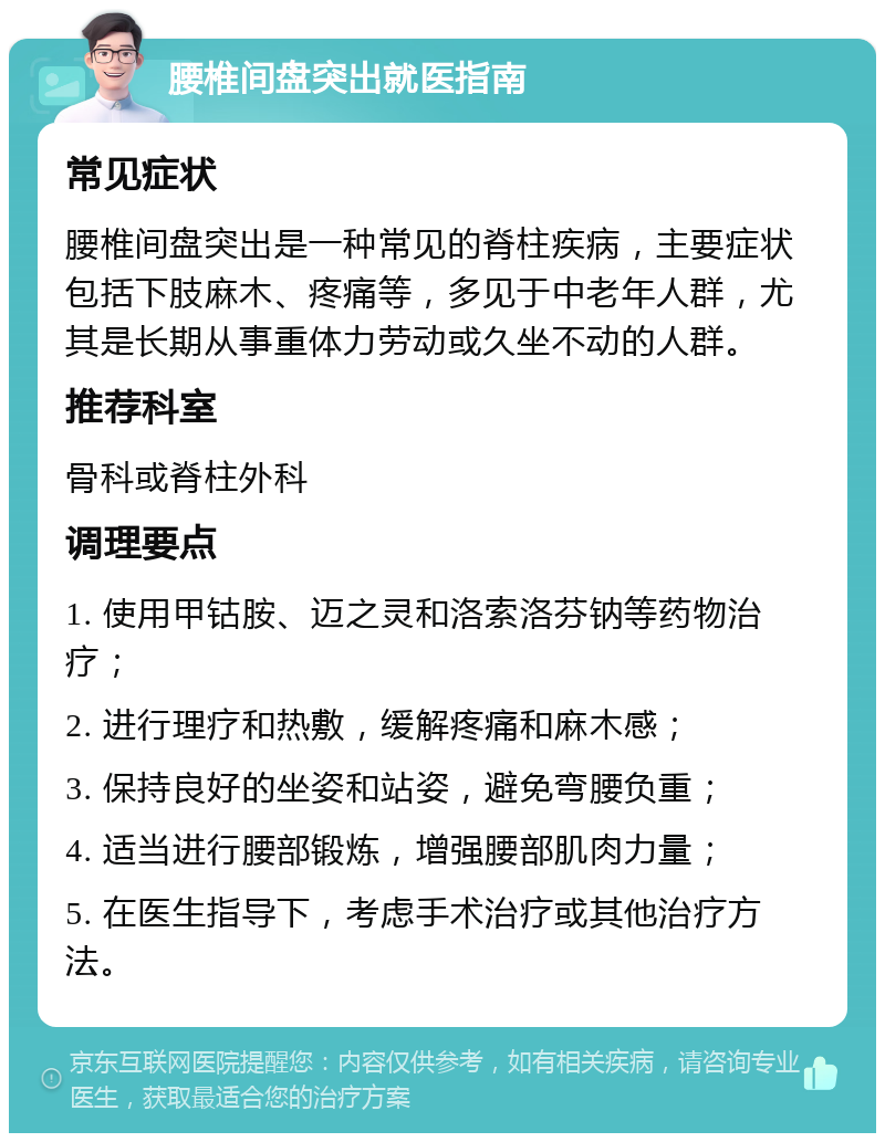 腰椎间盘突出就医指南 常见症状 腰椎间盘突出是一种常见的脊柱疾病，主要症状包括下肢麻木、疼痛等，多见于中老年人群，尤其是长期从事重体力劳动或久坐不动的人群。 推荐科室 骨科或脊柱外科 调理要点 1. 使用甲钴胺、迈之灵和洛索洛芬钠等药物治疗； 2. 进行理疗和热敷，缓解疼痛和麻木感； 3. 保持良好的坐姿和站姿，避免弯腰负重； 4. 适当进行腰部锻炼，增强腰部肌肉力量； 5. 在医生指导下，考虑手术治疗或其他治疗方法。