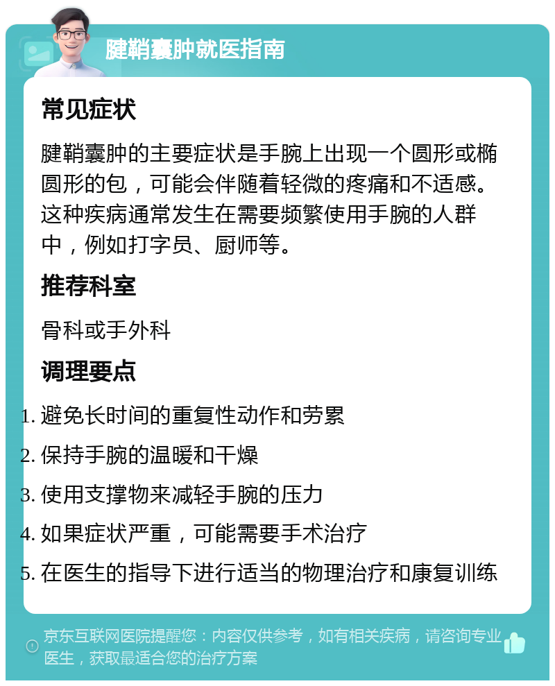 腱鞘囊肿就医指南 常见症状 腱鞘囊肿的主要症状是手腕上出现一个圆形或椭圆形的包，可能会伴随着轻微的疼痛和不适感。这种疾病通常发生在需要频繁使用手腕的人群中，例如打字员、厨师等。 推荐科室 骨科或手外科 调理要点 避免长时间的重复性动作和劳累 保持手腕的温暖和干燥 使用支撑物来减轻手腕的压力 如果症状严重，可能需要手术治疗 在医生的指导下进行适当的物理治疗和康复训练