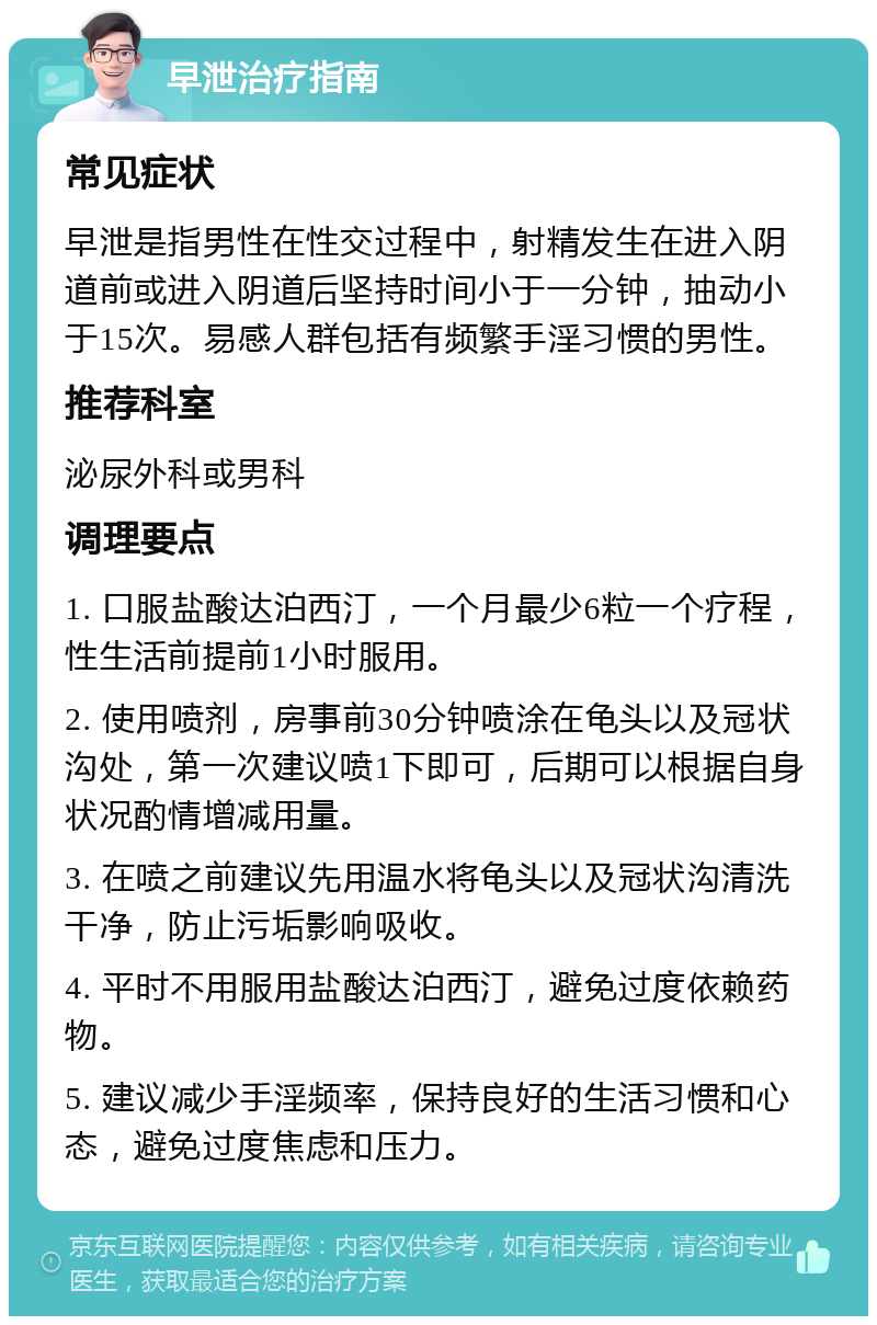 早泄治疗指南 常见症状 早泄是指男性在性交过程中，射精发生在进入阴道前或进入阴道后坚持时间小于一分钟，抽动小于15次。易感人群包括有频繁手淫习惯的男性。 推荐科室 泌尿外科或男科 调理要点 1. 口服盐酸达泊西汀，一个月最少6粒一个疗程，性生活前提前1小时服用。 2. 使用喷剂，房事前30分钟喷涂在龟头以及冠状沟处，第一次建议喷1下即可，后期可以根据自身状况酌情增减用量。 3. 在喷之前建议先用温水将龟头以及冠状沟清洗干净，防止污垢影响吸收。 4. 平时不用服用盐酸达泊西汀，避免过度依赖药物。 5. 建议减少手淫频率，保持良好的生活习惯和心态，避免过度焦虑和压力。