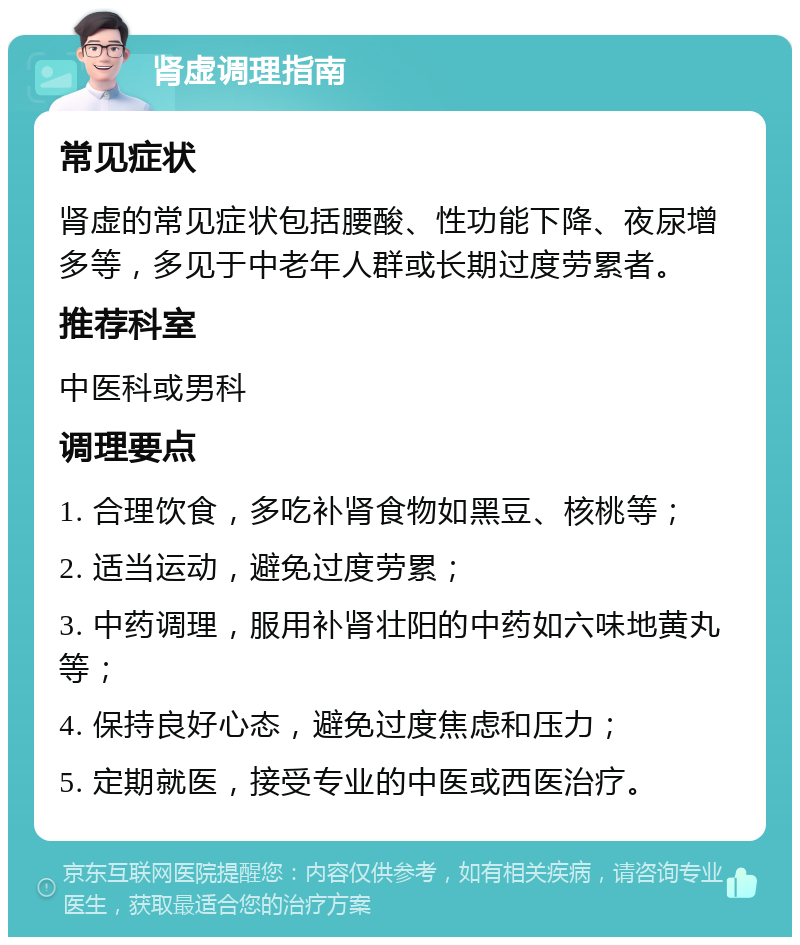 肾虚调理指南 常见症状 肾虚的常见症状包括腰酸、性功能下降、夜尿增多等，多见于中老年人群或长期过度劳累者。 推荐科室 中医科或男科 调理要点 1. 合理饮食，多吃补肾食物如黑豆、核桃等； 2. 适当运动，避免过度劳累； 3. 中药调理，服用补肾壮阳的中药如六味地黄丸等； 4. 保持良好心态，避免过度焦虑和压力； 5. 定期就医，接受专业的中医或西医治疗。