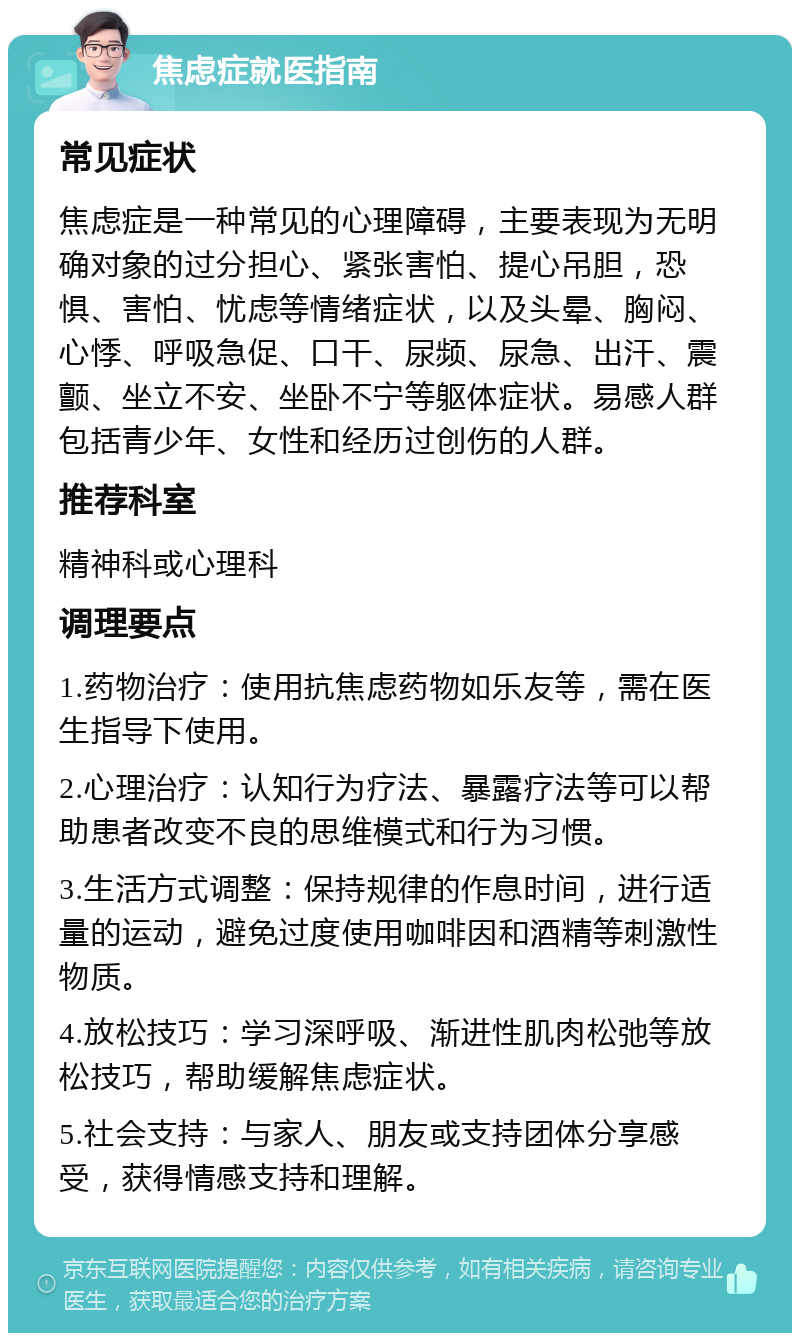 焦虑症就医指南 常见症状 焦虑症是一种常见的心理障碍，主要表现为无明确对象的过分担心、紧张害怕、提心吊胆，恐惧、害怕、忧虑等情绪症状，以及头晕、胸闷、心悸、呼吸急促、口干、尿频、尿急、出汗、震颤、坐立不安、坐卧不宁等躯体症状。易感人群包括青少年、女性和经历过创伤的人群。 推荐科室 精神科或心理科 调理要点 1.药物治疗：使用抗焦虑药物如乐友等，需在医生指导下使用。 2.心理治疗：认知行为疗法、暴露疗法等可以帮助患者改变不良的思维模式和行为习惯。 3.生活方式调整：保持规律的作息时间，进行适量的运动，避免过度使用咖啡因和酒精等刺激性物质。 4.放松技巧：学习深呼吸、渐进性肌肉松弛等放松技巧，帮助缓解焦虑症状。 5.社会支持：与家人、朋友或支持团体分享感受，获得情感支持和理解。