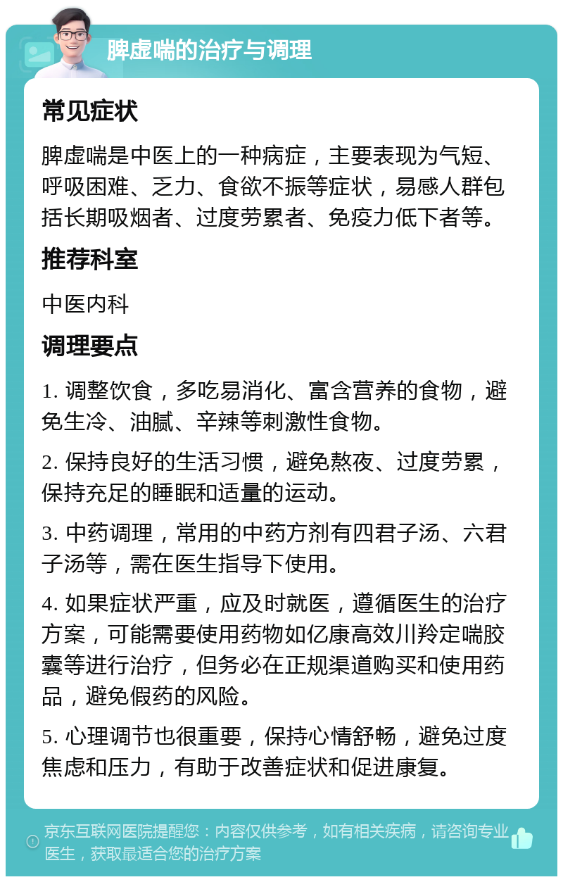 脾虚喘的治疗与调理 常见症状 脾虚喘是中医上的一种病症，主要表现为气短、呼吸困难、乏力、食欲不振等症状，易感人群包括长期吸烟者、过度劳累者、免疫力低下者等。 推荐科室 中医内科 调理要点 1. 调整饮食，多吃易消化、富含营养的食物，避免生冷、油腻、辛辣等刺激性食物。 2. 保持良好的生活习惯，避免熬夜、过度劳累，保持充足的睡眠和适量的运动。 3. 中药调理，常用的中药方剂有四君子汤、六君子汤等，需在医生指导下使用。 4. 如果症状严重，应及时就医，遵循医生的治疗方案，可能需要使用药物如亿康高效川羚定喘胶囊等进行治疗，但务必在正规渠道购买和使用药品，避免假药的风险。 5. 心理调节也很重要，保持心情舒畅，避免过度焦虑和压力，有助于改善症状和促进康复。