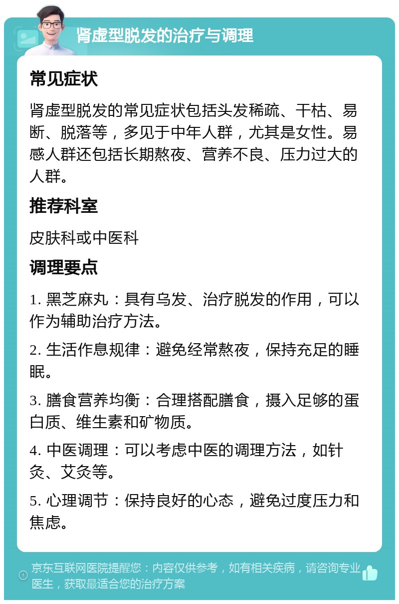 肾虚型脱发的治疗与调理 常见症状 肾虚型脱发的常见症状包括头发稀疏、干枯、易断、脱落等，多见于中年人群，尤其是女性。易感人群还包括长期熬夜、营养不良、压力过大的人群。 推荐科室 皮肤科或中医科 调理要点 1. 黑芝麻丸：具有乌发、治疗脱发的作用，可以作为辅助治疗方法。 2. 生活作息规律：避免经常熬夜，保持充足的睡眠。 3. 膳食营养均衡：合理搭配膳食，摄入足够的蛋白质、维生素和矿物质。 4. 中医调理：可以考虑中医的调理方法，如针灸、艾灸等。 5. 心理调节：保持良好的心态，避免过度压力和焦虑。