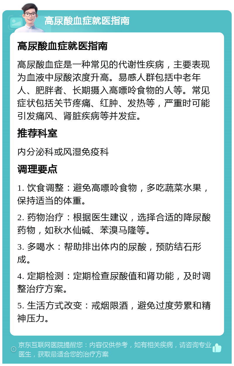 高尿酸血症就医指南 高尿酸血症就医指南 高尿酸血症是一种常见的代谢性疾病，主要表现为血液中尿酸浓度升高。易感人群包括中老年人、肥胖者、长期摄入高嘌呤食物的人等。常见症状包括关节疼痛、红肿、发热等，严重时可能引发痛风、肾脏疾病等并发症。 推荐科室 内分泌科或风湿免疫科 调理要点 1. 饮食调整：避免高嘌呤食物，多吃蔬菜水果，保持适当的体重。 2. 药物治疗：根据医生建议，选择合适的降尿酸药物，如秋水仙碱、苯溴马隆等。 3. 多喝水：帮助排出体内的尿酸，预防结石形成。 4. 定期检测：定期检查尿酸值和肾功能，及时调整治疗方案。 5. 生活方式改变：戒烟限酒，避免过度劳累和精神压力。