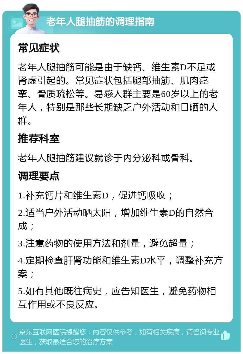 老年人腿抽筋的调理指南 常见症状 老年人腿抽筋可能是由于缺钙、维生素D不足或肾虚引起的。常见症状包括腿部抽筋、肌肉痉挛、骨质疏松等。易感人群主要是60岁以上的老年人，特别是那些长期缺乏户外活动和日晒的人群。 推荐科室 老年人腿抽筋建议就诊于内分泌科或骨科。 调理要点 1.补充钙片和维生素D，促进钙吸收； 2.适当户外活动晒太阳，增加维生素D的自然合成； 3.注意药物的使用方法和剂量，避免超量； 4.定期检查肝肾功能和维生素D水平，调整补充方案； 5.如有其他既往病史，应告知医生，避免药物相互作用或不良反应。