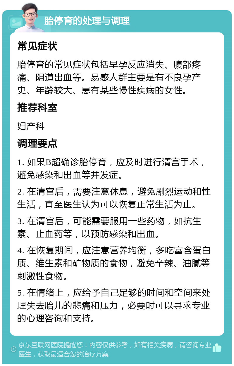 胎停育的处理与调理 常见症状 胎停育的常见症状包括早孕反应消失、腹部疼痛、阴道出血等。易感人群主要是有不良孕产史、年龄较大、患有某些慢性疾病的女性。 推荐科室 妇产科 调理要点 1. 如果B超确诊胎停育，应及时进行清宫手术，避免感染和出血等并发症。 2. 在清宫后，需要注意休息，避免剧烈运动和性生活，直至医生认为可以恢复正常生活为止。 3. 在清宫后，可能需要服用一些药物，如抗生素、止血药等，以预防感染和出血。 4. 在恢复期间，应注意营养均衡，多吃富含蛋白质、维生素和矿物质的食物，避免辛辣、油腻等刺激性食物。 5. 在情绪上，应给予自己足够的时间和空间来处理失去胎儿的悲痛和压力，必要时可以寻求专业的心理咨询和支持。