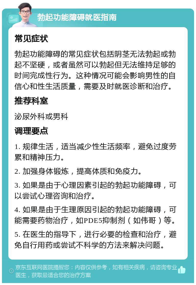 勃起功能障碍就医指南 常见症状 勃起功能障碍的常见症状包括阴茎无法勃起或勃起不坚硬，或者虽然可以勃起但无法维持足够的时间完成性行为。这种情况可能会影响男性的自信心和性生活质量，需要及时就医诊断和治疗。 推荐科室 泌尿外科或男科 调理要点 1. 规律生活，适当减少性生活频率，避免过度劳累和精神压力。 2. 加强身体锻炼，提高体质和免疫力。 3. 如果是由于心理因素引起的勃起功能障碍，可以尝试心理咨询和治疗。 4. 如果是由于生理原因引起的勃起功能障碍，可能需要药物治疗，如PDE5抑制剂（如伟哥）等。 5. 在医生的指导下，进行必要的检查和治疗，避免自行用药或尝试不科学的方法来解决问题。