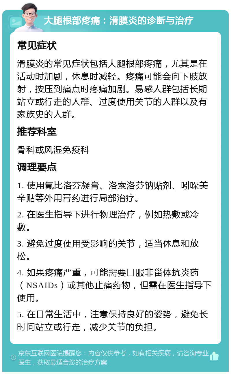 大腿根部疼痛：滑膜炎的诊断与治疗 常见症状 滑膜炎的常见症状包括大腿根部疼痛，尤其是在活动时加剧，休息时减轻。疼痛可能会向下肢放射，按压到痛点时疼痛加剧。易感人群包括长期站立或行走的人群、过度使用关节的人群以及有家族史的人群。 推荐科室 骨科或风湿免疫科 调理要点 1. 使用氟比洛芬凝膏、洛索洛芬钠贴剂、吲哚美辛贴等外用膏药进行局部治疗。 2. 在医生指导下进行物理治疗，例如热敷或冷敷。 3. 避免过度使用受影响的关节，适当休息和放松。 4. 如果疼痛严重，可能需要口服非甾体抗炎药（NSAIDs）或其他止痛药物，但需在医生指导下使用。 5. 在日常生活中，注意保持良好的姿势，避免长时间站立或行走，减少关节的负担。