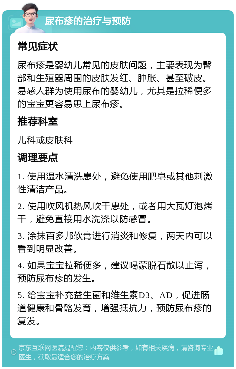 尿布疹的治疗与预防 常见症状 尿布疹是婴幼儿常见的皮肤问题，主要表现为臀部和生殖器周围的皮肤发红、肿胀、甚至破皮。易感人群为使用尿布的婴幼儿，尤其是拉稀便多的宝宝更容易患上尿布疹。 推荐科室 儿科或皮肤科 调理要点 1. 使用温水清洗患处，避免使用肥皂或其他刺激性清洁产品。 2. 使用吹风机热风吹干患处，或者用大瓦灯泡烤干，避免直接用水洗涤以防感冒。 3. 涂抹百多邦软膏进行消炎和修复，两天内可以看到明显改善。 4. 如果宝宝拉稀便多，建议喝蒙脱石散以止泻，预防尿布疹的发生。 5. 给宝宝补充益生菌和维生素D3、AD，促进肠道健康和骨骼发育，增强抵抗力，预防尿布疹的复发。