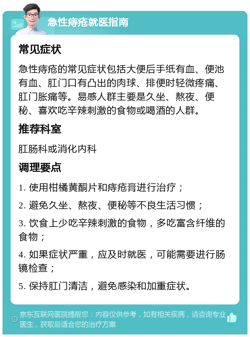 急性痔疮就医指南 常见症状 急性痔疮的常见症状包括大便后手纸有血、便池有血、肛门口有凸出的肉球、排便时轻微疼痛、肛门胀痛等。易感人群主要是久坐、熬夜、便秘、喜欢吃辛辣刺激的食物或喝酒的人群。 推荐科室 肛肠科或消化内科 调理要点 1. 使用柑橘黄酮片和痔疮膏进行治疗； 2. 避免久坐、熬夜、便秘等不良生活习惯； 3. 饮食上少吃辛辣刺激的食物，多吃富含纤维的食物； 4. 如果症状严重，应及时就医，可能需要进行肠镜检查； 5. 保持肛门清洁，避免感染和加重症状。