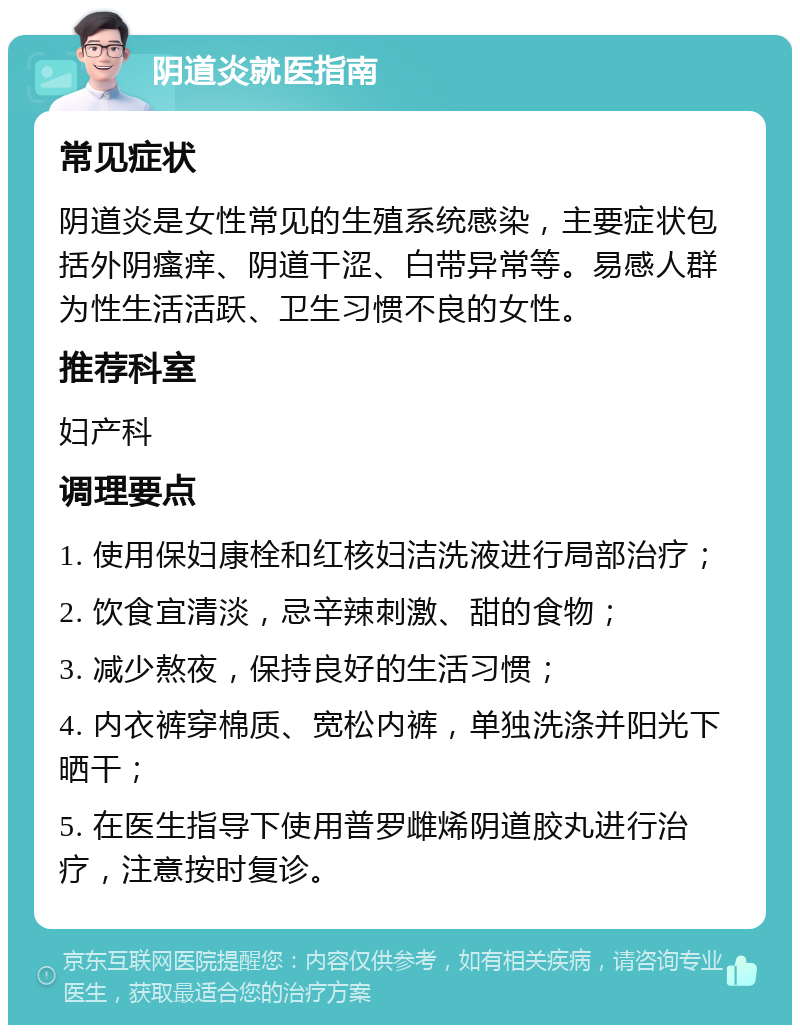 阴道炎就医指南 常见症状 阴道炎是女性常见的生殖系统感染，主要症状包括外阴瘙痒、阴道干涩、白带异常等。易感人群为性生活活跃、卫生习惯不良的女性。 推荐科室 妇产科 调理要点 1. 使用保妇康栓和红核妇洁洗液进行局部治疗； 2. 饮食宜清淡，忌辛辣刺激、甜的食物； 3. 减少熬夜，保持良好的生活习惯； 4. 内衣裤穿棉质、宽松内裤，单独洗涤并阳光下晒干； 5. 在医生指导下使用普罗雌烯阴道胶丸进行治疗，注意按时复诊。