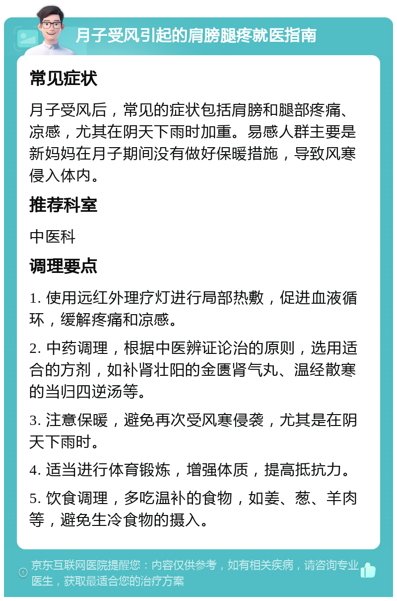 月子受风引起的肩膀腿疼就医指南 常见症状 月子受风后，常见的症状包括肩膀和腿部疼痛、凉感，尤其在阴天下雨时加重。易感人群主要是新妈妈在月子期间没有做好保暖措施，导致风寒侵入体内。 推荐科室 中医科 调理要点 1. 使用远红外理疗灯进行局部热敷，促进血液循环，缓解疼痛和凉感。 2. 中药调理，根据中医辨证论治的原则，选用适合的方剂，如补肾壮阳的金匮肾气丸、温经散寒的当归四逆汤等。 3. 注意保暖，避免再次受风寒侵袭，尤其是在阴天下雨时。 4. 适当进行体育锻炼，增强体质，提高抵抗力。 5. 饮食调理，多吃温补的食物，如姜、葱、羊肉等，避免生冷食物的摄入。