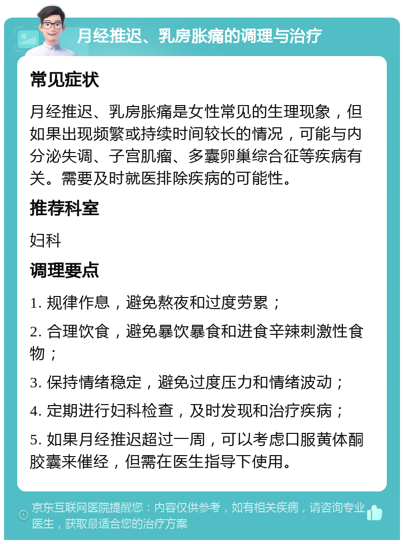 月经推迟、乳房胀痛的调理与治疗 常见症状 月经推迟、乳房胀痛是女性常见的生理现象，但如果出现频繁或持续时间较长的情况，可能与内分泌失调、子宫肌瘤、多囊卵巢综合征等疾病有关。需要及时就医排除疾病的可能性。 推荐科室 妇科 调理要点 1. 规律作息，避免熬夜和过度劳累； 2. 合理饮食，避免暴饮暴食和进食辛辣刺激性食物； 3. 保持情绪稳定，避免过度压力和情绪波动； 4. 定期进行妇科检查，及时发现和治疗疾病； 5. 如果月经推迟超过一周，可以考虑口服黄体酮胶囊来催经，但需在医生指导下使用。