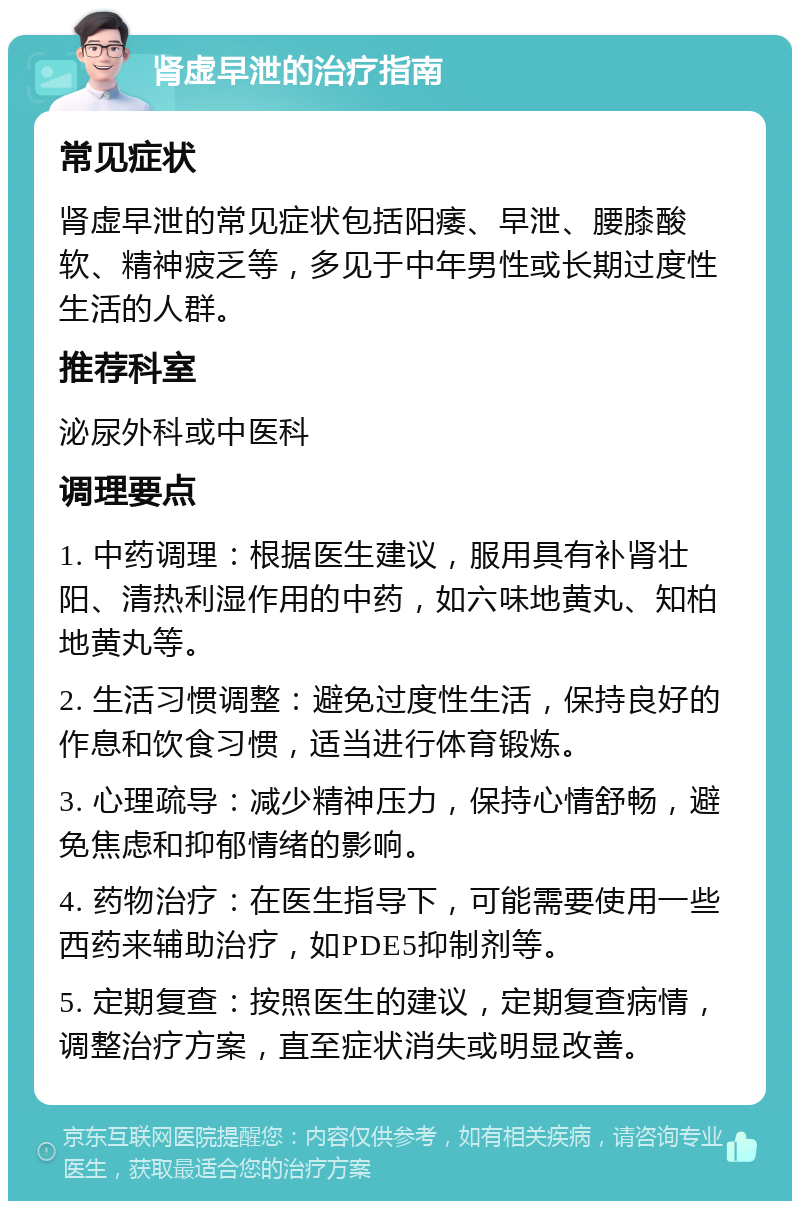 肾虚早泄的治疗指南 常见症状 肾虚早泄的常见症状包括阳痿、早泄、腰膝酸软、精神疲乏等，多见于中年男性或长期过度性生活的人群。 推荐科室 泌尿外科或中医科 调理要点 1. 中药调理：根据医生建议，服用具有补肾壮阳、清热利湿作用的中药，如六味地黄丸、知柏地黄丸等。 2. 生活习惯调整：避免过度性生活，保持良好的作息和饮食习惯，适当进行体育锻炼。 3. 心理疏导：减少精神压力，保持心情舒畅，避免焦虑和抑郁情绪的影响。 4. 药物治疗：在医生指导下，可能需要使用一些西药来辅助治疗，如PDE5抑制剂等。 5. 定期复查：按照医生的建议，定期复查病情，调整治疗方案，直至症状消失或明显改善。