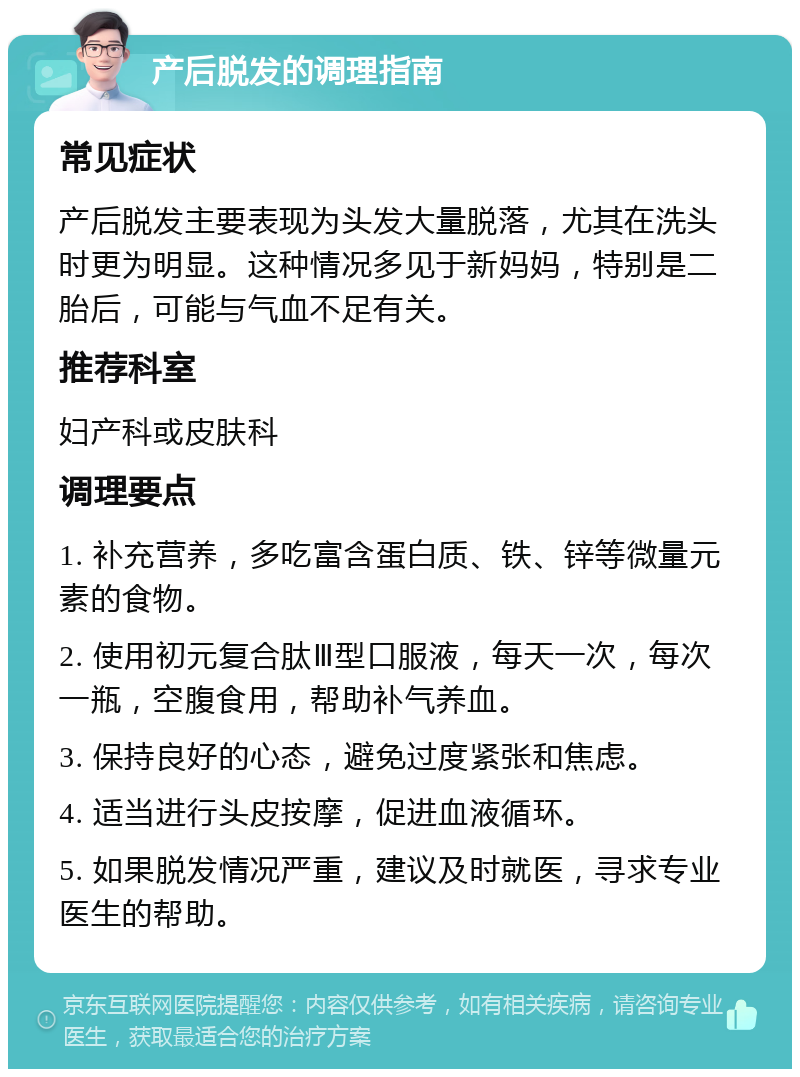 产后脱发的调理指南 常见症状 产后脱发主要表现为头发大量脱落，尤其在洗头时更为明显。这种情况多见于新妈妈，特别是二胎后，可能与气血不足有关。 推荐科室 妇产科或皮肤科 调理要点 1. 补充营养，多吃富含蛋白质、铁、锌等微量元素的食物。 2. 使用初元复合肽Ⅲ型口服液，每天一次，每次一瓶，空腹食用，帮助补气养血。 3. 保持良好的心态，避免过度紧张和焦虑。 4. 适当进行头皮按摩，促进血液循环。 5. 如果脱发情况严重，建议及时就医，寻求专业医生的帮助。