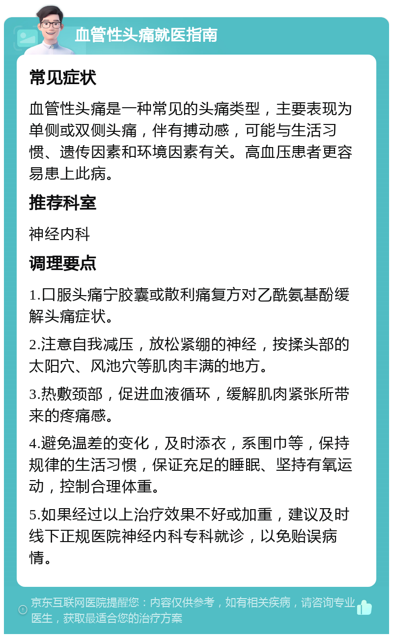 血管性头痛就医指南 常见症状 血管性头痛是一种常见的头痛类型，主要表现为单侧或双侧头痛，伴有搏动感，可能与生活习惯、遗传因素和环境因素有关。高血压患者更容易患上此病。 推荐科室 神经内科 调理要点 1.口服头痛宁胶囊或散利痛复方对乙酰氨基酚缓解头痛症状。 2.注意自我减压，放松紧绷的神经，按揉头部的太阳穴、风池穴等肌肉丰满的地方。 3.热敷颈部，促进血液循环，缓解肌肉紧张所带来的疼痛感。 4.避免温差的变化，及时添衣，系围巾等，保持规律的生活习惯，保证充足的睡眠、坚持有氧运动，控制合理体重。 5.如果经过以上治疗效果不好或加重，建议及时线下正规医院神经内科专科就诊，以免贻误病情。