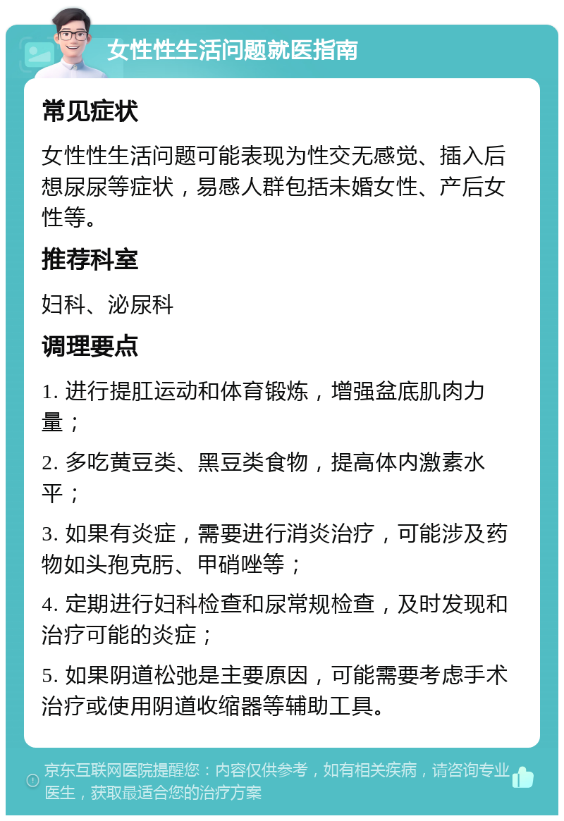 女性性生活问题就医指南 常见症状 女性性生活问题可能表现为性交无感觉、插入后想尿尿等症状，易感人群包括未婚女性、产后女性等。 推荐科室 妇科、泌尿科 调理要点 1. 进行提肛运动和体育锻炼，增强盆底肌肉力量； 2. 多吃黄豆类、黑豆类食物，提高体内激素水平； 3. 如果有炎症，需要进行消炎治疗，可能涉及药物如头孢克肟、甲硝唑等； 4. 定期进行妇科检查和尿常规检查，及时发现和治疗可能的炎症； 5. 如果阴道松弛是主要原因，可能需要考虑手术治疗或使用阴道收缩器等辅助工具。