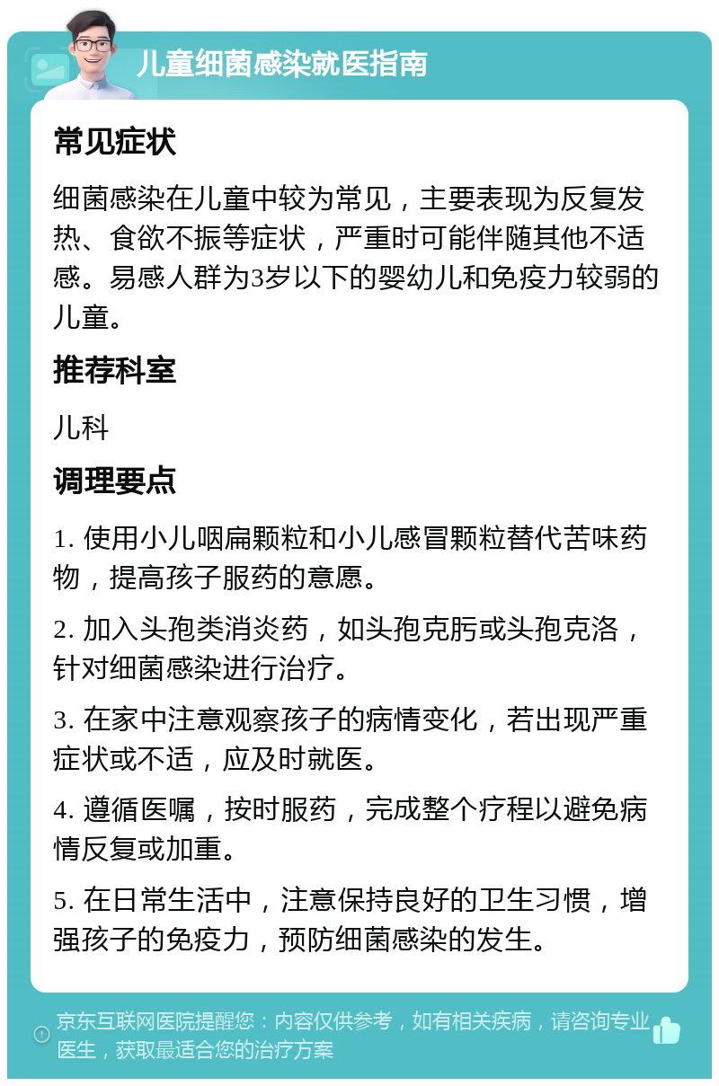 儿童细菌感染就医指南 常见症状 细菌感染在儿童中较为常见，主要表现为反复发热、食欲不振等症状，严重时可能伴随其他不适感。易感人群为3岁以下的婴幼儿和免疫力较弱的儿童。 推荐科室 儿科 调理要点 1. 使用小儿咽扁颗粒和小儿感冒颗粒替代苦味药物，提高孩子服药的意愿。 2. 加入头孢类消炎药，如头孢克肟或头孢克洛，针对细菌感染进行治疗。 3. 在家中注意观察孩子的病情变化，若出现严重症状或不适，应及时就医。 4. 遵循医嘱，按时服药，完成整个疗程以避免病情反复或加重。 5. 在日常生活中，注意保持良好的卫生习惯，增强孩子的免疫力，预防细菌感染的发生。