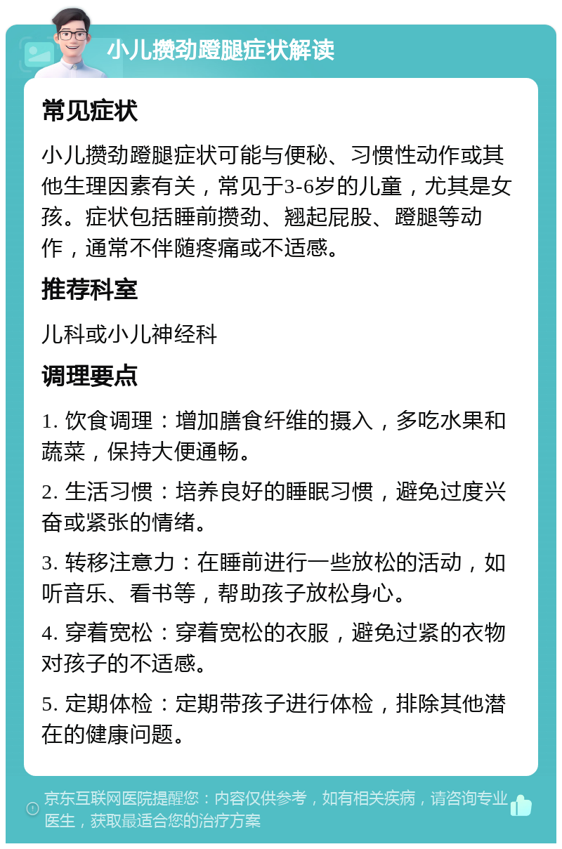 小儿攒劲蹬腿症状解读 常见症状 小儿攒劲蹬腿症状可能与便秘、习惯性动作或其他生理因素有关，常见于3-6岁的儿童，尤其是女孩。症状包括睡前攒劲、翘起屁股、蹬腿等动作，通常不伴随疼痛或不适感。 推荐科室 儿科或小儿神经科 调理要点 1. 饮食调理：增加膳食纤维的摄入，多吃水果和蔬菜，保持大便通畅。 2. 生活习惯：培养良好的睡眠习惯，避免过度兴奋或紧张的情绪。 3. 转移注意力：在睡前进行一些放松的活动，如听音乐、看书等，帮助孩子放松身心。 4. 穿着宽松：穿着宽松的衣服，避免过紧的衣物对孩子的不适感。 5. 定期体检：定期带孩子进行体检，排除其他潜在的健康问题。