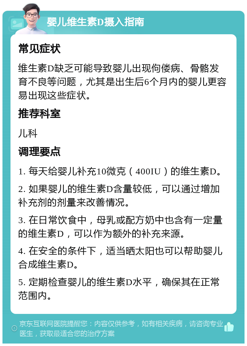 婴儿维生素D摄入指南 常见症状 维生素D缺乏可能导致婴儿出现佝偻病、骨骼发育不良等问题，尤其是出生后6个月内的婴儿更容易出现这些症状。 推荐科室 儿科 调理要点 1. 每天给婴儿补充10微克（400IU）的维生素D。 2. 如果婴儿的维生素D含量较低，可以通过增加补充剂的剂量来改善情况。 3. 在日常饮食中，母乳或配方奶中也含有一定量的维生素D，可以作为额外的补充来源。 4. 在安全的条件下，适当晒太阳也可以帮助婴儿合成维生素D。 5. 定期检查婴儿的维生素D水平，确保其在正常范围内。