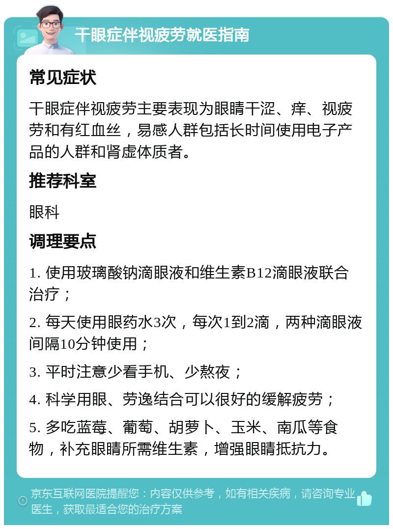 干眼症伴视疲劳就医指南 常见症状 干眼症伴视疲劳主要表现为眼睛干涩、痒、视疲劳和有红血丝，易感人群包括长时间使用电子产品的人群和肾虚体质者。 推荐科室 眼科 调理要点 1. 使用玻璃酸钠滴眼液和维生素B12滴眼液联合治疗； 2. 每天使用眼药水3次，每次1到2滴，两种滴眼液间隔10分钟使用； 3. 平时注意少看手机、少熬夜； 4. 科学用眼、劳逸结合可以很好的缓解疲劳； 5. 多吃蓝莓、葡萄、胡萝卜、玉米、南瓜等食物，补充眼睛所需维生素，增强眼睛抵抗力。