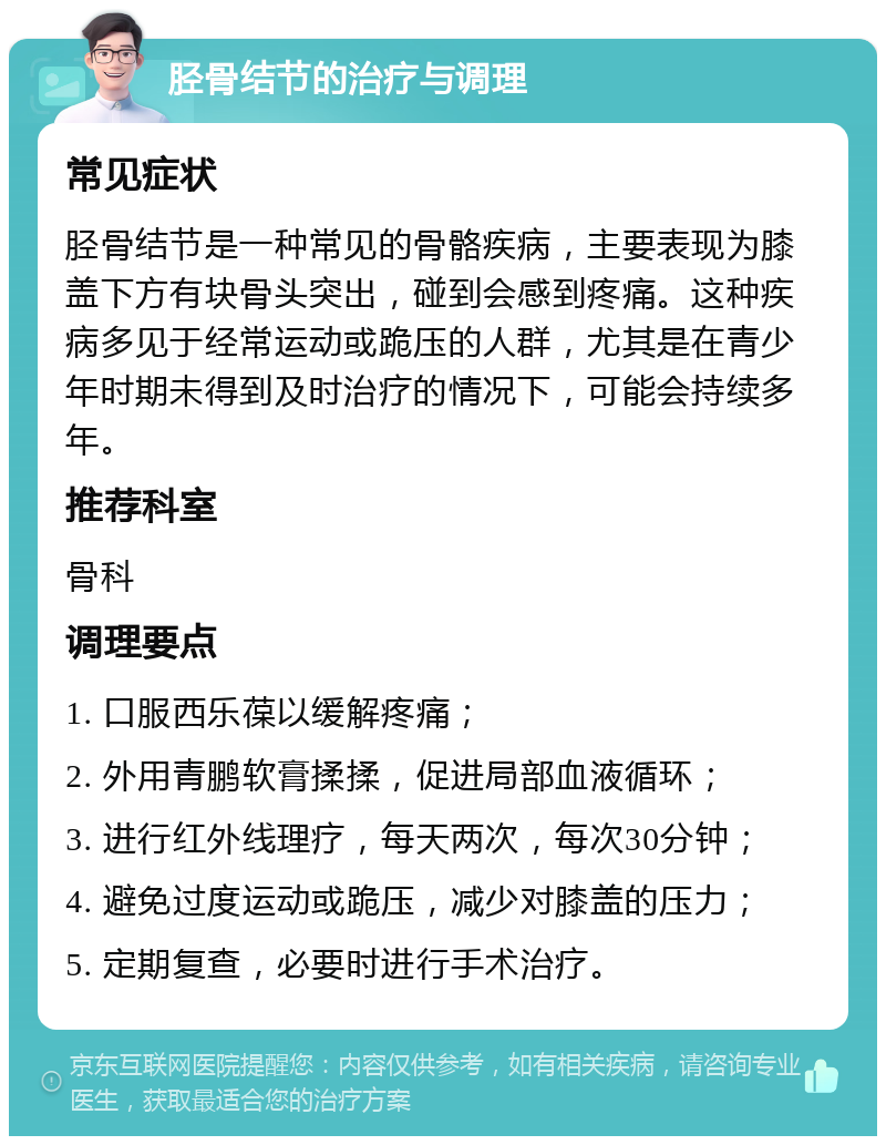 胫骨结节的治疗与调理 常见症状 胫骨结节是一种常见的骨骼疾病，主要表现为膝盖下方有块骨头突出，碰到会感到疼痛。这种疾病多见于经常运动或跪压的人群，尤其是在青少年时期未得到及时治疗的情况下，可能会持续多年。 推荐科室 骨科 调理要点 1. 口服西乐葆以缓解疼痛； 2. 外用青鹏软膏揉揉，促进局部血液循环； 3. 进行红外线理疗，每天两次，每次30分钟； 4. 避免过度运动或跪压，减少对膝盖的压力； 5. 定期复查，必要时进行手术治疗。