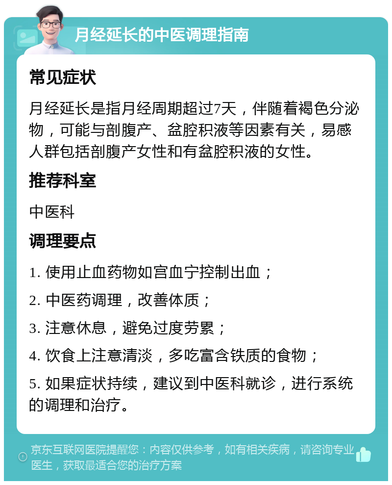 月经延长的中医调理指南 常见症状 月经延长是指月经周期超过7天，伴随着褐色分泌物，可能与剖腹产、盆腔积液等因素有关，易感人群包括剖腹产女性和有盆腔积液的女性。 推荐科室 中医科 调理要点 1. 使用止血药物如宫血宁控制出血； 2. 中医药调理，改善体质； 3. 注意休息，避免过度劳累； 4. 饮食上注意清淡，多吃富含铁质的食物； 5. 如果症状持续，建议到中医科就诊，进行系统的调理和治疗。