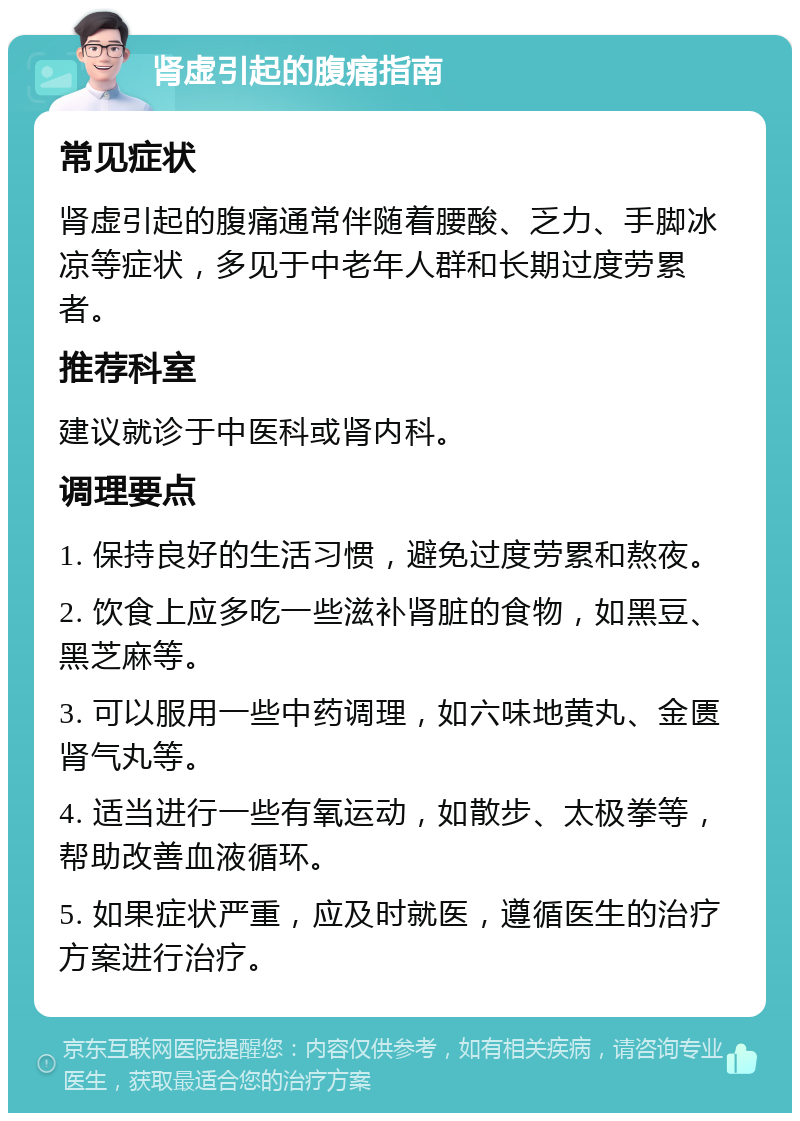 肾虚引起的腹痛指南 常见症状 肾虚引起的腹痛通常伴随着腰酸、乏力、手脚冰凉等症状，多见于中老年人群和长期过度劳累者。 推荐科室 建议就诊于中医科或肾内科。 调理要点 1. 保持良好的生活习惯，避免过度劳累和熬夜。 2. 饮食上应多吃一些滋补肾脏的食物，如黑豆、黑芝麻等。 3. 可以服用一些中药调理，如六味地黄丸、金匮肾气丸等。 4. 适当进行一些有氧运动，如散步、太极拳等，帮助改善血液循环。 5. 如果症状严重，应及时就医，遵循医生的治疗方案进行治疗。