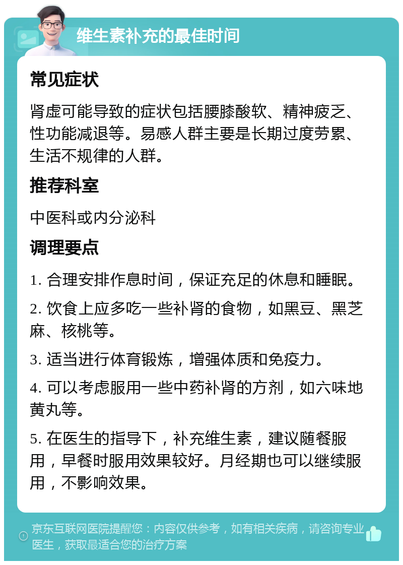 维生素补充的最佳时间 常见症状 肾虚可能导致的症状包括腰膝酸软、精神疲乏、性功能减退等。易感人群主要是长期过度劳累、生活不规律的人群。 推荐科室 中医科或内分泌科 调理要点 1. 合理安排作息时间，保证充足的休息和睡眠。 2. 饮食上应多吃一些补肾的食物，如黑豆、黑芝麻、核桃等。 3. 适当进行体育锻炼，增强体质和免疫力。 4. 可以考虑服用一些中药补肾的方剂，如六味地黄丸等。 5. 在医生的指导下，补充维生素，建议随餐服用，早餐时服用效果较好。月经期也可以继续服用，不影响效果。