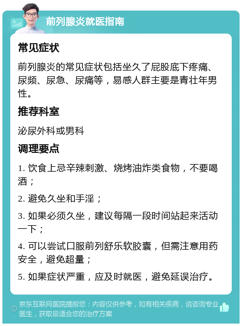 前列腺炎就医指南 常见症状 前列腺炎的常见症状包括坐久了屁股底下疼痛、尿频、尿急、尿痛等，易感人群主要是青壮年男性。 推荐科室 泌尿外科或男科 调理要点 1. 饮食上忌辛辣刺激、烧烤油炸类食物，不要喝酒； 2. 避免久坐和手淫； 3. 如果必须久坐，建议每隔一段时间站起来活动一下； 4. 可以尝试口服前列舒乐软胶囊，但需注意用药安全，避免超量； 5. 如果症状严重，应及时就医，避免延误治疗。