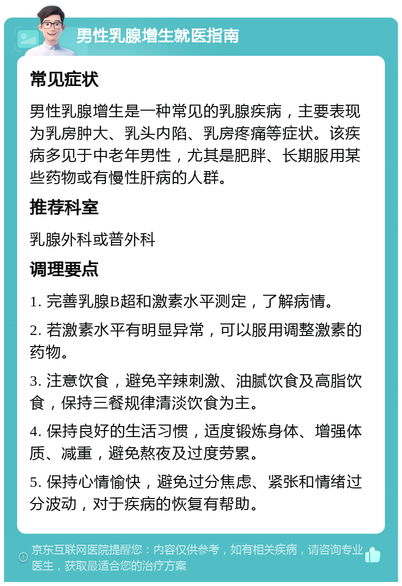 男性乳腺增生就医指南 常见症状 男性乳腺增生是一种常见的乳腺疾病，主要表现为乳房肿大、乳头内陷、乳房疼痛等症状。该疾病多见于中老年男性，尤其是肥胖、长期服用某些药物或有慢性肝病的人群。 推荐科室 乳腺外科或普外科 调理要点 1. 完善乳腺B超和激素水平测定，了解病情。 2. 若激素水平有明显异常，可以服用调整激素的药物。 3. 注意饮食，避免辛辣刺激、油腻饮食及高脂饮食，保持三餐规律清淡饮食为主。 4. 保持良好的生活习惯，适度锻炼身体、增强体质、减重，避免熬夜及过度劳累。 5. 保持心情愉快，避免过分焦虑、紧张和情绪过分波动，对于疾病的恢复有帮助。