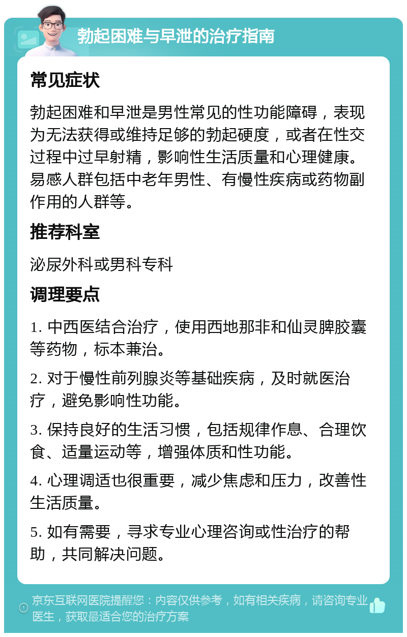 勃起困难与早泄的治疗指南 常见症状 勃起困难和早泄是男性常见的性功能障碍，表现为无法获得或维持足够的勃起硬度，或者在性交过程中过早射精，影响性生活质量和心理健康。易感人群包括中老年男性、有慢性疾病或药物副作用的人群等。 推荐科室 泌尿外科或男科专科 调理要点 1. 中西医结合治疗，使用西地那非和仙灵脾胶囊等药物，标本兼治。 2. 对于慢性前列腺炎等基础疾病，及时就医治疗，避免影响性功能。 3. 保持良好的生活习惯，包括规律作息、合理饮食、适量运动等，增强体质和性功能。 4. 心理调适也很重要，减少焦虑和压力，改善性生活质量。 5. 如有需要，寻求专业心理咨询或性治疗的帮助，共同解决问题。