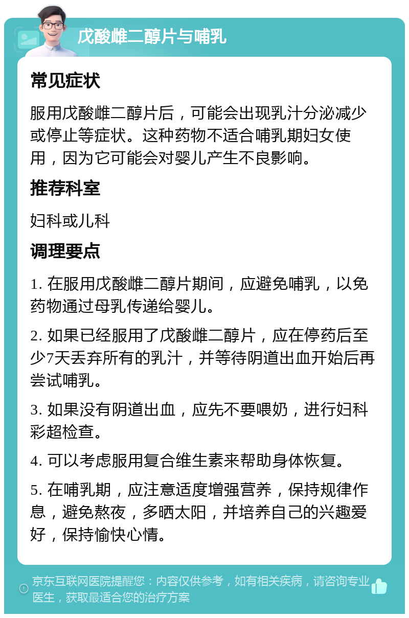 戊酸雌二醇片与哺乳 常见症状 服用戊酸雌二醇片后，可能会出现乳汁分泌减少或停止等症状。这种药物不适合哺乳期妇女使用，因为它可能会对婴儿产生不良影响。 推荐科室 妇科或儿科 调理要点 1. 在服用戊酸雌二醇片期间，应避免哺乳，以免药物通过母乳传递给婴儿。 2. 如果已经服用了戊酸雌二醇片，应在停药后至少7天丢弃所有的乳汁，并等待阴道出血开始后再尝试哺乳。 3. 如果没有阴道出血，应先不要喂奶，进行妇科彩超检查。 4. 可以考虑服用复合维生素来帮助身体恢复。 5. 在哺乳期，应注意适度增强营养，保持规律作息，避免熬夜，多晒太阳，并培养自己的兴趣爱好，保持愉快心情。