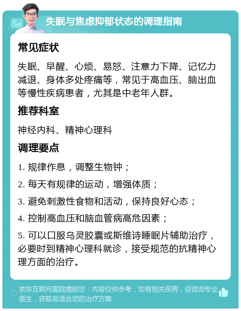 失眠与焦虑抑郁状态的调理指南 常见症状 失眠、早醒、心烦、易怒、注意力下降、记忆力减退、身体多处疼痛等，常见于高血压、脑出血等慢性疾病患者，尤其是中老年人群。 推荐科室 神经内科、精神心理科 调理要点 1. 规律作息，调整生物钟； 2. 每天有规律的运动，增强体质； 3. 避免刺激性食物和活动，保持良好心态； 4. 控制高血压和脑血管病高危因素； 5. 可以口服乌灵胶囊或斯维诗睡眠片辅助治疗，必要时到精神心理科就诊，接受规范的抗精神心理方面的治疗。