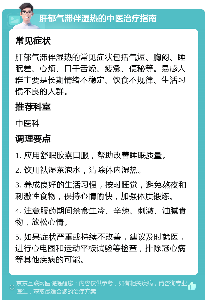 肝郁气滞伴湿热的中医治疗指南 常见症状 肝郁气滞伴湿热的常见症状包括气短、胸闷、睡眠差、心烦、口干舌燥、疲惫、便秘等。易感人群主要是长期情绪不稳定、饮食不规律、生活习惯不良的人群。 推荐科室 中医科 调理要点 1. 应用舒眠胶囊口服，帮助改善睡眠质量。 2. 饮用祛湿茶泡水，清除体内湿热。 3. 养成良好的生活习惯，按时睡觉，避免熬夜和刺激性食物，保持心情愉快，加强体质锻炼。 4. 注意服药期间禁食生冷、辛辣、刺激、油腻食物，放松心情。 5. 如果症状严重或持续不改善，建议及时就医，进行心电图和运动平板试验等检查，排除冠心病等其他疾病的可能。