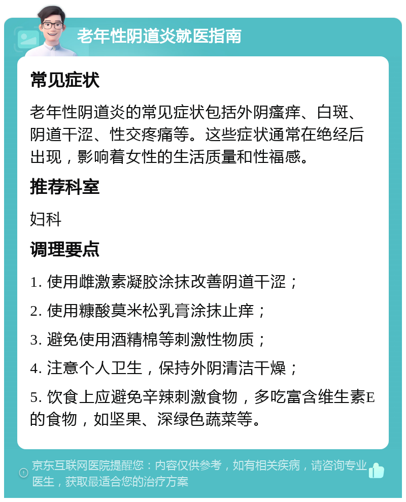 老年性阴道炎就医指南 常见症状 老年性阴道炎的常见症状包括外阴瘙痒、白斑、阴道干涩、性交疼痛等。这些症状通常在绝经后出现，影响着女性的生活质量和性福感。 推荐科室 妇科 调理要点 1. 使用雌激素凝胶涂抹改善阴道干涩； 2. 使用糠酸莫米松乳膏涂抹止痒； 3. 避免使用酒精棉等刺激性物质； 4. 注意个人卫生，保持外阴清洁干燥； 5. 饮食上应避免辛辣刺激食物，多吃富含维生素E的食物，如坚果、深绿色蔬菜等。