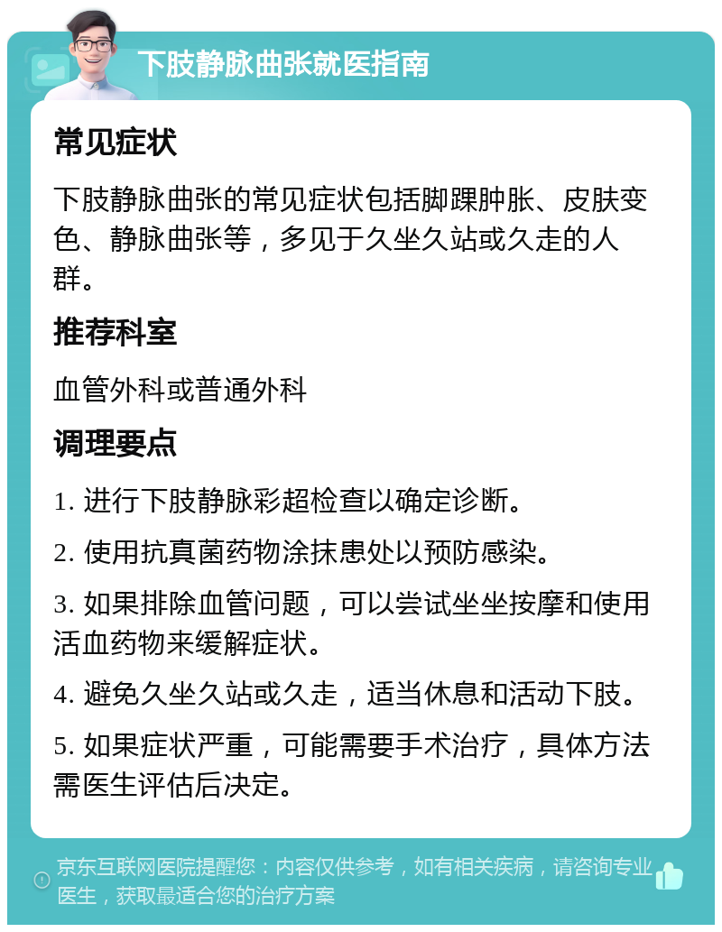 下肢静脉曲张就医指南 常见症状 下肢静脉曲张的常见症状包括脚踝肿胀、皮肤变色、静脉曲张等，多见于久坐久站或久走的人群。 推荐科室 血管外科或普通外科 调理要点 1. 进行下肢静脉彩超检查以确定诊断。 2. 使用抗真菌药物涂抹患处以预防感染。 3. 如果排除血管问题，可以尝试坐坐按摩和使用活血药物来缓解症状。 4. 避免久坐久站或久走，适当休息和活动下肢。 5. 如果症状严重，可能需要手术治疗，具体方法需医生评估后决定。