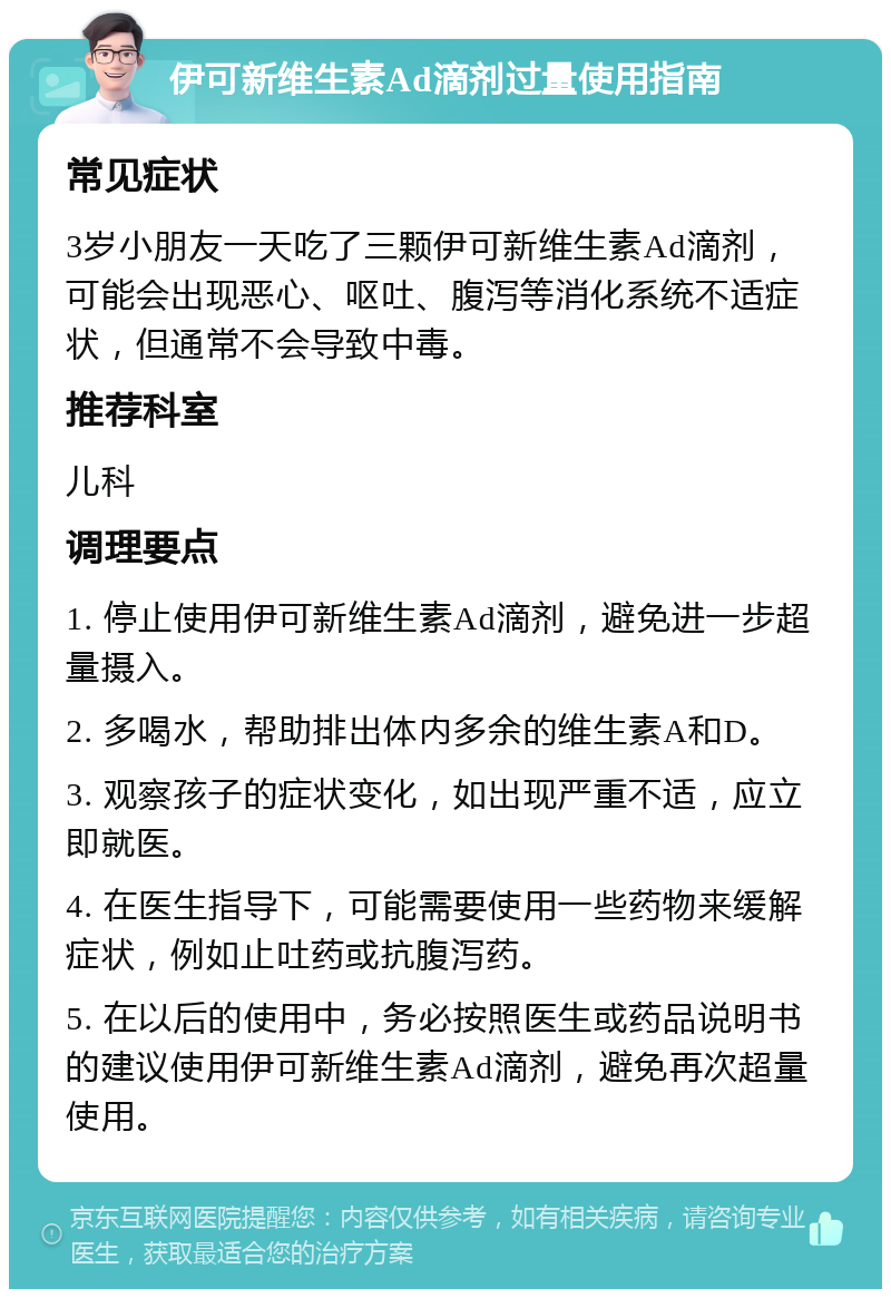 伊可新维生素Ad滴剂过量使用指南 常见症状 3岁小朋友一天吃了三颗伊可新维生素Ad滴剂，可能会出现恶心、呕吐、腹泻等消化系统不适症状，但通常不会导致中毒。 推荐科室 儿科 调理要点 1. 停止使用伊可新维生素Ad滴剂，避免进一步超量摄入。 2. 多喝水，帮助排出体内多余的维生素A和D。 3. 观察孩子的症状变化，如出现严重不适，应立即就医。 4. 在医生指导下，可能需要使用一些药物来缓解症状，例如止吐药或抗腹泻药。 5. 在以后的使用中，务必按照医生或药品说明书的建议使用伊可新维生素Ad滴剂，避免再次超量使用。