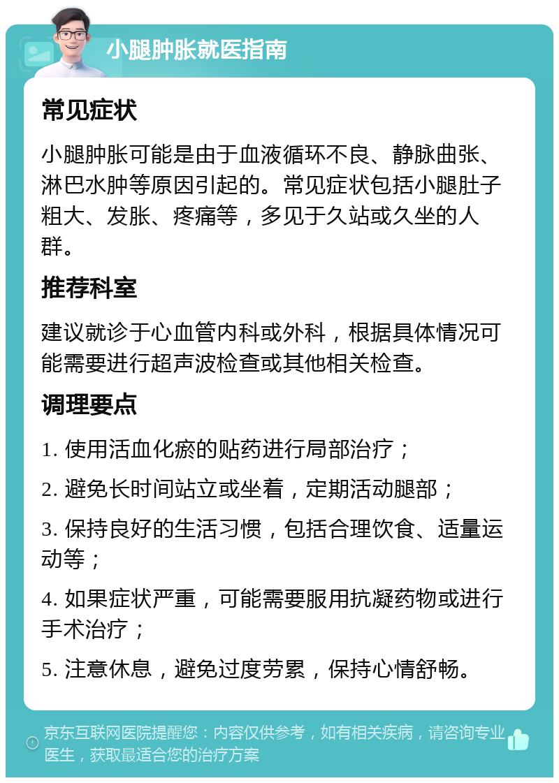 小腿肿胀就医指南 常见症状 小腿肿胀可能是由于血液循环不良、静脉曲张、淋巴水肿等原因引起的。常见症状包括小腿肚子粗大、发胀、疼痛等，多见于久站或久坐的人群。 推荐科室 建议就诊于心血管内科或外科，根据具体情况可能需要进行超声波检查或其他相关检查。 调理要点 1. 使用活血化瘀的贴药进行局部治疗； 2. 避免长时间站立或坐着，定期活动腿部； 3. 保持良好的生活习惯，包括合理饮食、适量运动等； 4. 如果症状严重，可能需要服用抗凝药物或进行手术治疗； 5. 注意休息，避免过度劳累，保持心情舒畅。