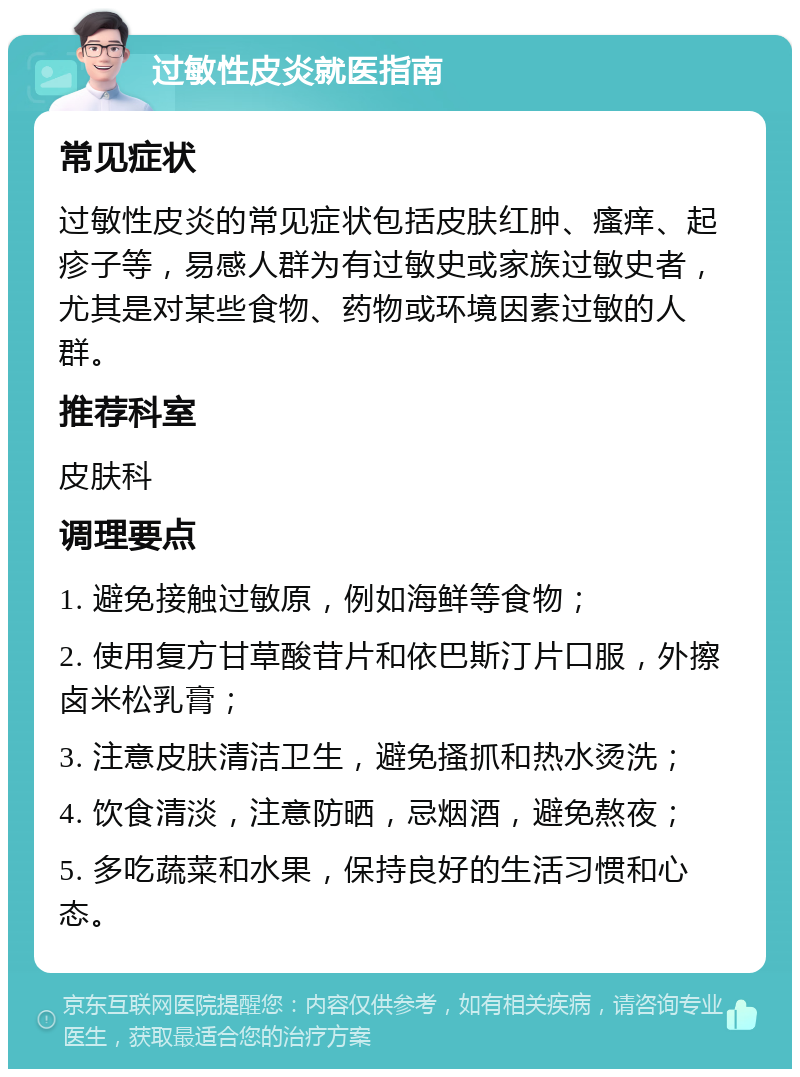 过敏性皮炎就医指南 常见症状 过敏性皮炎的常见症状包括皮肤红肿、瘙痒、起疹子等，易感人群为有过敏史或家族过敏史者，尤其是对某些食物、药物或环境因素过敏的人群。 推荐科室 皮肤科 调理要点 1. 避免接触过敏原，例如海鲜等食物； 2. 使用复方甘草酸苷片和依巴斯汀片口服，外擦卤米松乳膏； 3. 注意皮肤清洁卫生，避免搔抓和热水烫洗； 4. 饮食清淡，注意防晒，忌烟酒，避免熬夜； 5. 多吃蔬菜和水果，保持良好的生活习惯和心态。