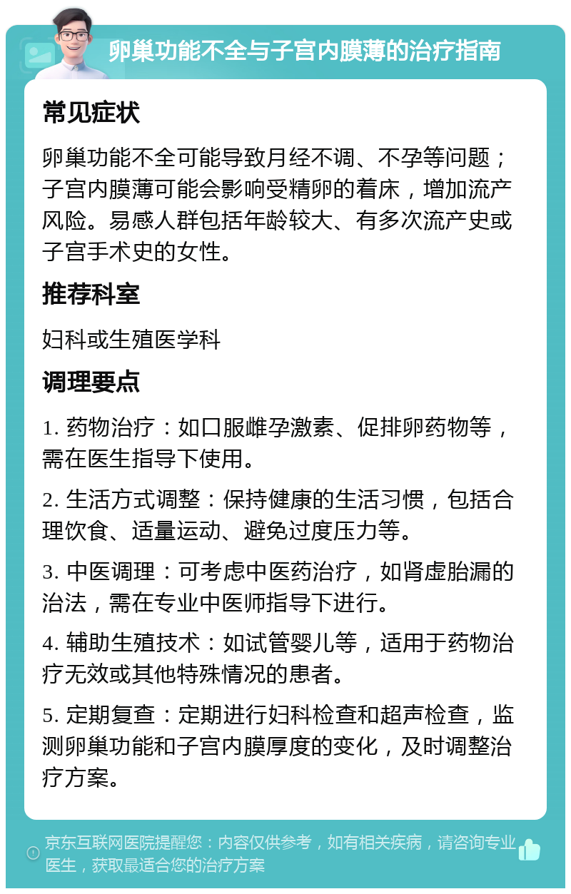 卵巢功能不全与子宫内膜薄的治疗指南 常见症状 卵巢功能不全可能导致月经不调、不孕等问题；子宫内膜薄可能会影响受精卵的着床，增加流产风险。易感人群包括年龄较大、有多次流产史或子宫手术史的女性。 推荐科室 妇科或生殖医学科 调理要点 1. 药物治疗：如口服雌孕激素、促排卵药物等，需在医生指导下使用。 2. 生活方式调整：保持健康的生活习惯，包括合理饮食、适量运动、避免过度压力等。 3. 中医调理：可考虑中医药治疗，如肾虚胎漏的治法，需在专业中医师指导下进行。 4. 辅助生殖技术：如试管婴儿等，适用于药物治疗无效或其他特殊情况的患者。 5. 定期复查：定期进行妇科检查和超声检查，监测卵巢功能和子宫内膜厚度的变化，及时调整治疗方案。