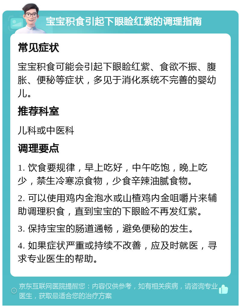 宝宝积食引起下眼睑红紫的调理指南 常见症状 宝宝积食可能会引起下眼睑红紫、食欲不振、腹胀、便秘等症状，多见于消化系统不完善的婴幼儿。 推荐科室 儿科或中医科 调理要点 1. 饮食要规律，早上吃好，中午吃饱，晚上吃少，禁生冷寒凉食物，少食辛辣油腻食物。 2. 可以使用鸡内金泡水或山楂鸡内金咀嚼片来辅助调理积食，直到宝宝的下眼睑不再发红紫。 3. 保持宝宝的肠道通畅，避免便秘的发生。 4. 如果症状严重或持续不改善，应及时就医，寻求专业医生的帮助。