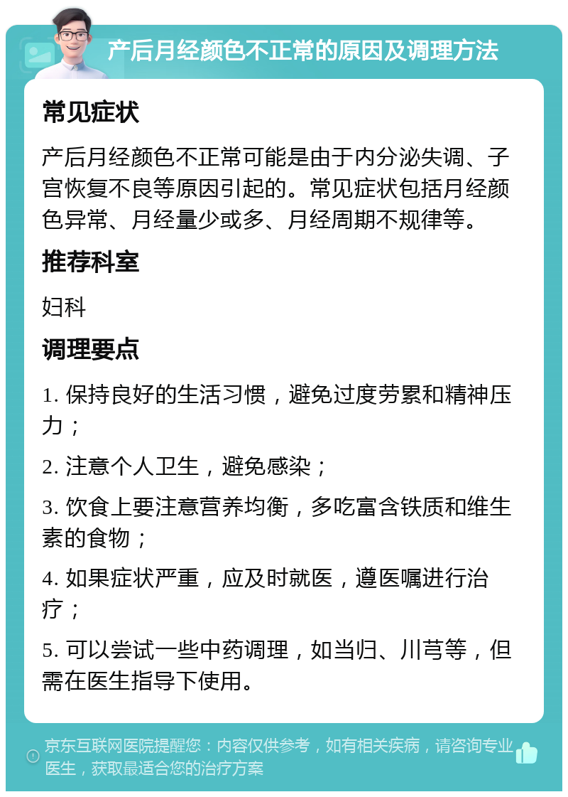 产后月经颜色不正常的原因及调理方法 常见症状 产后月经颜色不正常可能是由于内分泌失调、子宫恢复不良等原因引起的。常见症状包括月经颜色异常、月经量少或多、月经周期不规律等。 推荐科室 妇科 调理要点 1. 保持良好的生活习惯，避免过度劳累和精神压力； 2. 注意个人卫生，避免感染； 3. 饮食上要注意营养均衡，多吃富含铁质和维生素的食物； 4. 如果症状严重，应及时就医，遵医嘱进行治疗； 5. 可以尝试一些中药调理，如当归、川芎等，但需在医生指导下使用。