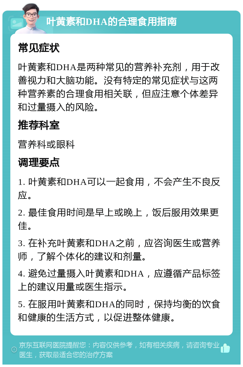 叶黄素和DHA的合理食用指南 常见症状 叶黄素和DHA是两种常见的营养补充剂，用于改善视力和大脑功能。没有特定的常见症状与这两种营养素的合理食用相关联，但应注意个体差异和过量摄入的风险。 推荐科室 营养科或眼科 调理要点 1. 叶黄素和DHA可以一起食用，不会产生不良反应。 2. 最佳食用时间是早上或晚上，饭后服用效果更佳。 3. 在补充叶黄素和DHA之前，应咨询医生或营养师，了解个体化的建议和剂量。 4. 避免过量摄入叶黄素和DHA，应遵循产品标签上的建议用量或医生指示。 5. 在服用叶黄素和DHA的同时，保持均衡的饮食和健康的生活方式，以促进整体健康。