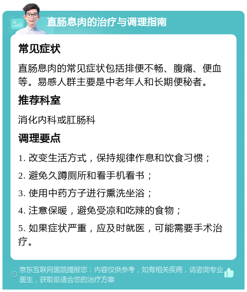 直肠息肉的治疗与调理指南 常见症状 直肠息肉的常见症状包括排便不畅、腹痛、便血等。易感人群主要是中老年人和长期便秘者。 推荐科室 消化内科或肛肠科 调理要点 1. 改变生活方式，保持规律作息和饮食习惯； 2. 避免久蹲厕所和看手机看书； 3. 使用中药方子进行熏洗坐浴； 4. 注意保暖，避免受凉和吃辣的食物； 5. 如果症状严重，应及时就医，可能需要手术治疗。