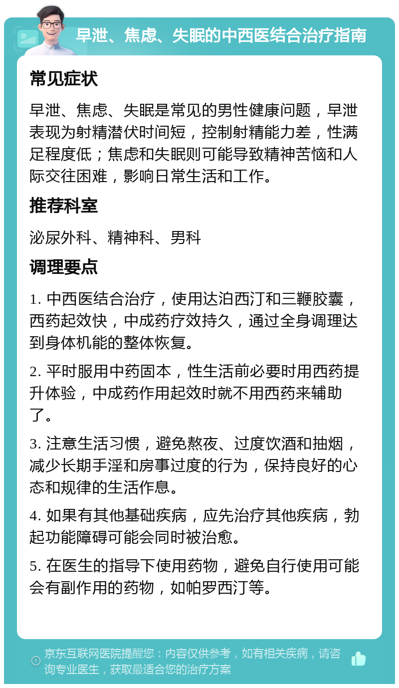 早泄、焦虑、失眠的中西医结合治疗指南 常见症状 早泄、焦虑、失眠是常见的男性健康问题，早泄表现为射精潜伏时间短，控制射精能力差，性满足程度低；焦虑和失眠则可能导致精神苦恼和人际交往困难，影响日常生活和工作。 推荐科室 泌尿外科、精神科、男科 调理要点 1. 中西医结合治疗，使用达泊西汀和三鞭胶囊，西药起效快，中成药疗效持久，通过全身调理达到身体机能的整体恢复。 2. 平时服用中药固本，性生活前必要时用西药提升体验，中成药作用起效时就不用西药来辅助了。 3. 注意生活习惯，避免熬夜、过度饮酒和抽烟，减少长期手淫和房事过度的行为，保持良好的心态和规律的生活作息。 4. 如果有其他基础疾病，应先治疗其他疾病，勃起功能障碍可能会同时被治愈。 5. 在医生的指导下使用药物，避免自行使用可能会有副作用的药物，如帕罗西汀等。