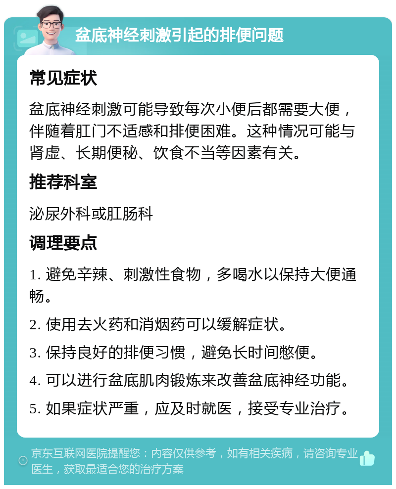 盆底神经刺激引起的排便问题 常见症状 盆底神经刺激可能导致每次小便后都需要大便，伴随着肛门不适感和排便困难。这种情况可能与肾虚、长期便秘、饮食不当等因素有关。 推荐科室 泌尿外科或肛肠科 调理要点 1. 避免辛辣、刺激性食物，多喝水以保持大便通畅。 2. 使用去火药和消烟药可以缓解症状。 3. 保持良好的排便习惯，避免长时间憋便。 4. 可以进行盆底肌肉锻炼来改善盆底神经功能。 5. 如果症状严重，应及时就医，接受专业治疗。