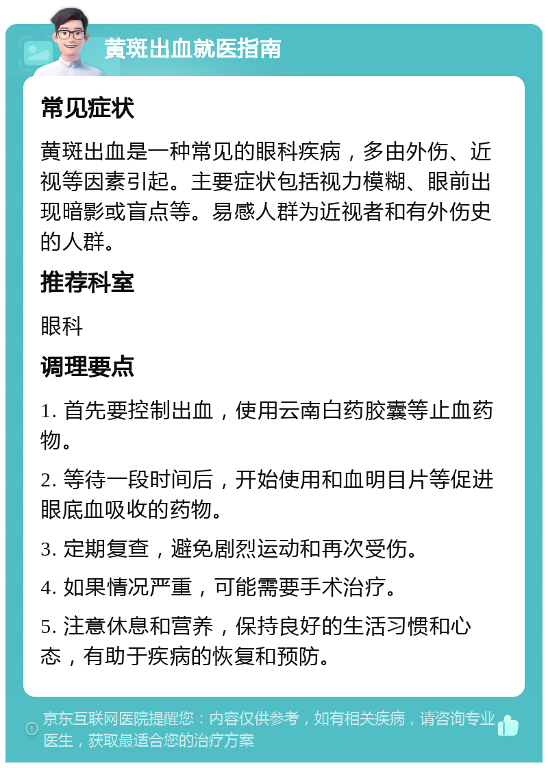 黄斑出血就医指南 常见症状 黄斑出血是一种常见的眼科疾病，多由外伤、近视等因素引起。主要症状包括视力模糊、眼前出现暗影或盲点等。易感人群为近视者和有外伤史的人群。 推荐科室 眼科 调理要点 1. 首先要控制出血，使用云南白药胶囊等止血药物。 2. 等待一段时间后，开始使用和血明目片等促进眼底血吸收的药物。 3. 定期复查，避免剧烈运动和再次受伤。 4. 如果情况严重，可能需要手术治疗。 5. 注意休息和营养，保持良好的生活习惯和心态，有助于疾病的恢复和预防。