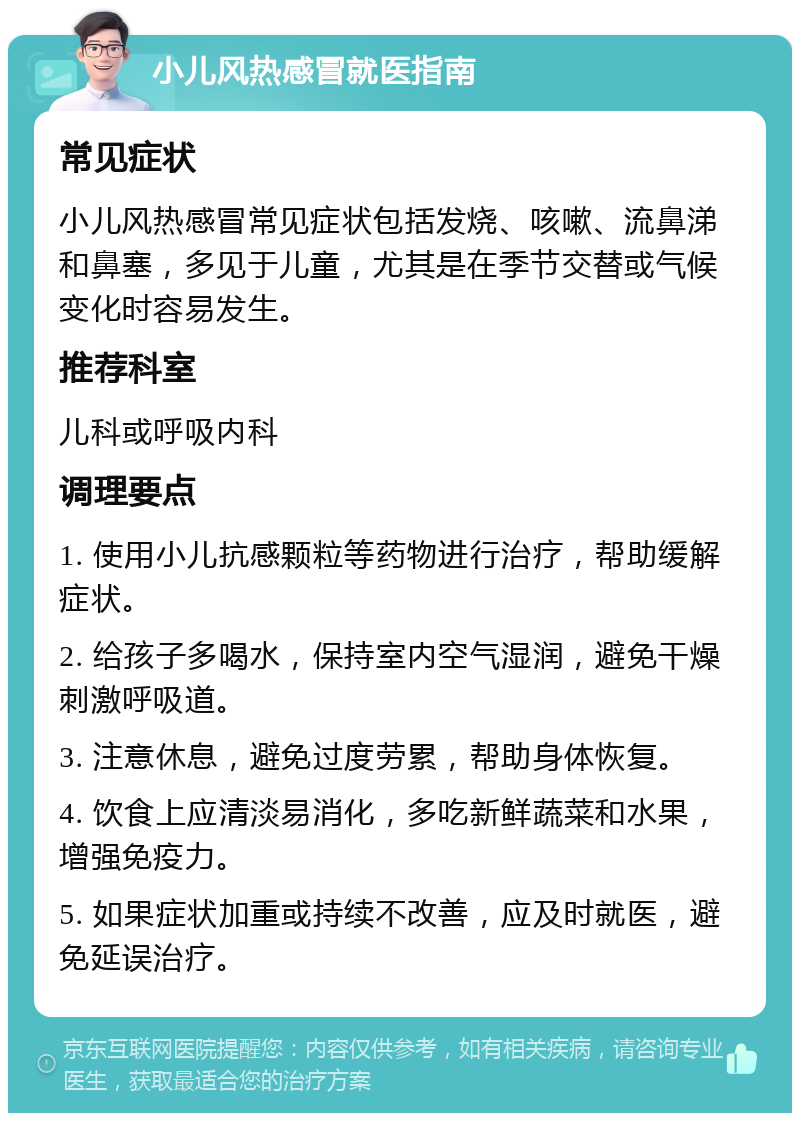 小儿风热感冒就医指南 常见症状 小儿风热感冒常见症状包括发烧、咳嗽、流鼻涕和鼻塞，多见于儿童，尤其是在季节交替或气候变化时容易发生。 推荐科室 儿科或呼吸内科 调理要点 1. 使用小儿抗感颗粒等药物进行治疗，帮助缓解症状。 2. 给孩子多喝水，保持室内空气湿润，避免干燥刺激呼吸道。 3. 注意休息，避免过度劳累，帮助身体恢复。 4. 饮食上应清淡易消化，多吃新鲜蔬菜和水果，增强免疫力。 5. 如果症状加重或持续不改善，应及时就医，避免延误治疗。